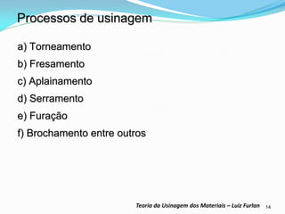 14 
Teoria da Usinagem dos Materiais – Luiz Furlan 
Processos de usinagem 
a) Torneamento 
b) Fresamento 
c) Aplainamento 
d) Serramento 
e) Furação 
f) Brochamento entre outros  
