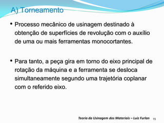 15 
Teoria da Usinagem dos Materiais – Luiz Furlan 
A) Torneamento 
•Processo mecânico de usinagem destinado à obtenção de superfícies de revolução com o auxílio de uma ou mais ferramentas monocortantes. 
•Para tanto, a peça gira em torno do eixo principal de rotação da máquina e a ferramenta se desloca simultaneamente segundo uma trajetória coplanar com o referido eixo.  