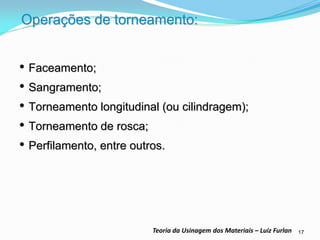 17 
Teoria da Usinagem dos Materiais – Luiz Furlan 
Operações de torneamento: 
•Faceamento; 
•Sangramento; 
•Torneamento longitudinal (ou cilindragem); 
•Torneamento de rosca; 
•Perfilamento, entre outros.  