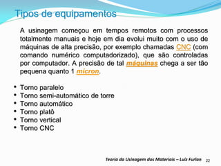 22 
Teoria da Usinagem dos Materiais – Luiz Furlan 
Tipos de equipamentos 
A usinagem começou em tempos remotos com processos totalmente manuais e hoje em dia evolui muito com o uso de máquinas de alta precisão, por exemplo chamadas CNC (com comando numérico computadorizado), que são controladas por computador. A precisão de tal máquinas chega a ser tão pequena quanto 1 mícron. 
•Torno paralelo 
•Torno semi-automático de torre 
•Torno automático 
•Torno platô 
•Torno vertical 
•Torno CNC 
 