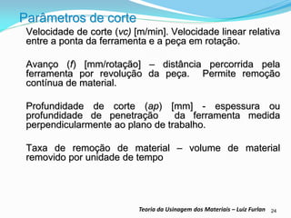24 
Teoria da Usinagem dos Materiais – Luiz Furlan 
Parâmetros de corte 
Velocidade de corte (vc) [m/min]. Velocidade linear relativa entre a ponta da ferramenta e a peça em rotação. 
Avanço (f) [mm/rotação] – distância percorrida pela ferramenta por revolução da peça. Permite remoção contínua de material. 
Profundidade de corte (ap) [mm] - espessura ou profundidade de penetração da ferramenta medida perpendicularmente ao plano de trabalho. 
Taxa de remoção de material – volume de material removido por unidade de tempo  