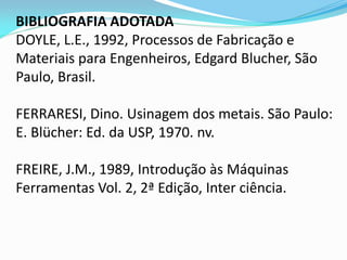 BIBLIOGRAFIA ADOTADA DOYLE, L.E., 1992, Processos de Fabricação e Materiais para Engenheiros, Edgard Blucher, São Paulo, Brasil. FERRARESI, Dino. Usinagem dos metais. São Paulo: E. Blücher: Ed. da USP, 1970. nv. FREIRE, J.M., 1989, Introdução às Máquinas Ferramentas Vol. 2, 2ª Edição, Inter ciência.  