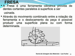 30 
Teoria da Usinagem dos Materiais – Luiz Furlan 
FRESA 
•A Fresa é uma ferramenta cilindrica provida de dentes cortantes paralelos á superficie a ser 
usinada. 
•Através do movimento combinado entre a rotação da ferramenta e o deslocamento da peça é possivel produzir uma superficie plana ou com forma determinada.  