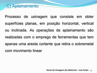37 
Teoria da Usinagem dos Materiais – Luiz Furlan 
Processo de usinagem que consiste em obter superfícies planas, em posição horizontal, vertical ou inclinada. As operações de aplainamento são realizadas com o emprego de ferramentas que tem apenas uma aresta cortante que retira o sobremetal com movimento linear 
C) Aplainamento  