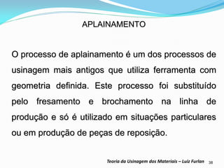 38 
Teoria da Usinagem dos Materiais – Luiz Furlan 
APLAINAMENTO 
O processo de aplainamento é um dos processos de usinagem mais antigos que utiliza ferramenta com geometria definida. Este processo foi substituído pelo fresamento e brochamento na linha de produção e só é utilizado em situações particulares ou em produção de peças de reposição.  