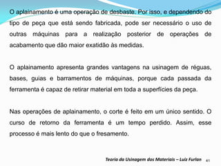 41 
Teoria da Usinagem dos Materiais – Luiz Furlan 
O aplainamento é uma operação de desbaste. Por isso, e dependendo do tipo de peça que está sendo fabricada, pode ser necessário o uso de outras máquinas para a realização posterior de operações de acabamento que dão maior exatidão às medidas. 
O aplainamento apresenta grandes vantagens na usinagem de réguas, bases, guias e barramentos de máquinas, porque cada passada da ferramenta é capaz de retirar material em toda a superfícies da peça. 
Nas operações de aplainamento, o corte é feito em um único sentido. O curso de retorno da ferramenta é um tempo perdido. Assim, esse processo é mais lento do que o fresamento.  