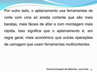 42 
Teoria da Usinagem dos Materiais – Luiz Furlan 
Por outro lado, o aplainamento usa ferramentas de corte com uma só aresta cortante que são mais baratas, mais fáceis de afiar e com montagem mais rápida. Isso significa que o aplainamento é, em regra geral, mais econômico que outras operações de usinagem que usam ferramentas multicortantes. 
 