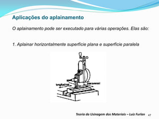 47 
Teoria da Usinagem dos Materiais – Luiz Furlan 
Aplicações do aplainamento 
O aplainamento pode ser executado para várias operações. Elas são: 
1. Aplainar horizontalmente superfície plana e superfície paralela 
 