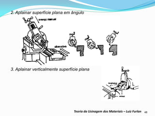 48 
Teoria da Usinagem dos Materiais – Luiz Furlan 
2. Aplainar superfície plana em ângulo 
3. Aplainar verticalmente superfície plana 
 