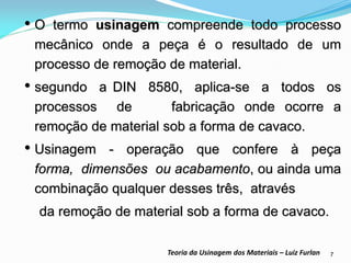 7 
Teoria da Usinagem dos Materiais – Luiz Furlan 
•O termo usinagem compreende todo processo mecânico onde a peça é o resultado de um processo de remoção de material. 
•segundo a DIN 8580, aplica-se a todos os processos de fabricação onde ocorre a remoção de material sob a forma de cavaco. 
•Usinagem - operação que confere à peça forma, dimensões ou acabamento, ou ainda uma combinação qualquer desses três, através 
da remoção de material sob a forma de cavaco.  