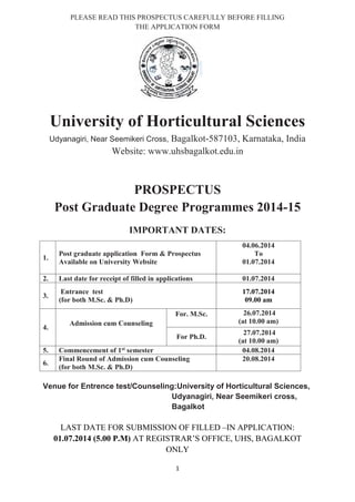 1
PLEASE READ THIS PROSPECTUS CAREFULLY BEFORE FILLING
THE APPLICATION FORM
University of Horticultural Sciences
Udyanagiri, Near Seemikeri Cross, Bagalkot-587103, Karnataka, India
Website: www.uhsbagalkot.edu.in
PROSPECTUS
Post Graduate Degree Programmes 2014-15
IMPORTANT DATES:
1.
Post graduate application Form & Prospectus
Available on University Website
04.06.2014
To
01.07.2014
2. Last date for receipt of filled in applications 01.07.2014
3.
Entrance test
(for both M.Sc. & Ph.D)
17.07.2014
09.00 am
4.
Admission cum Counseling
For. M.Sc. 26.07.2014
(at 10.00 am)
For Ph.D.
27.07.2014
(at 10.00 am)
5. Commencement of 1st semester 04.08.2014
6.
Final Round of Admission cum Counseling
(for both M.Sc. & Ph.D)
20.08.2014
Venue for Entrence test/Counseling:University of Horticultural Sciences,
Udyanagiri, Near Seemikeri cross,
Bagalkot
LAST DATE FOR SUBMISSION OF FILLED –IN APPLICATION:
01.07.2014 (5.00 P.M) AT REGISTRAR’S OFFICE, UHS, BAGALKOT
ONLY
 