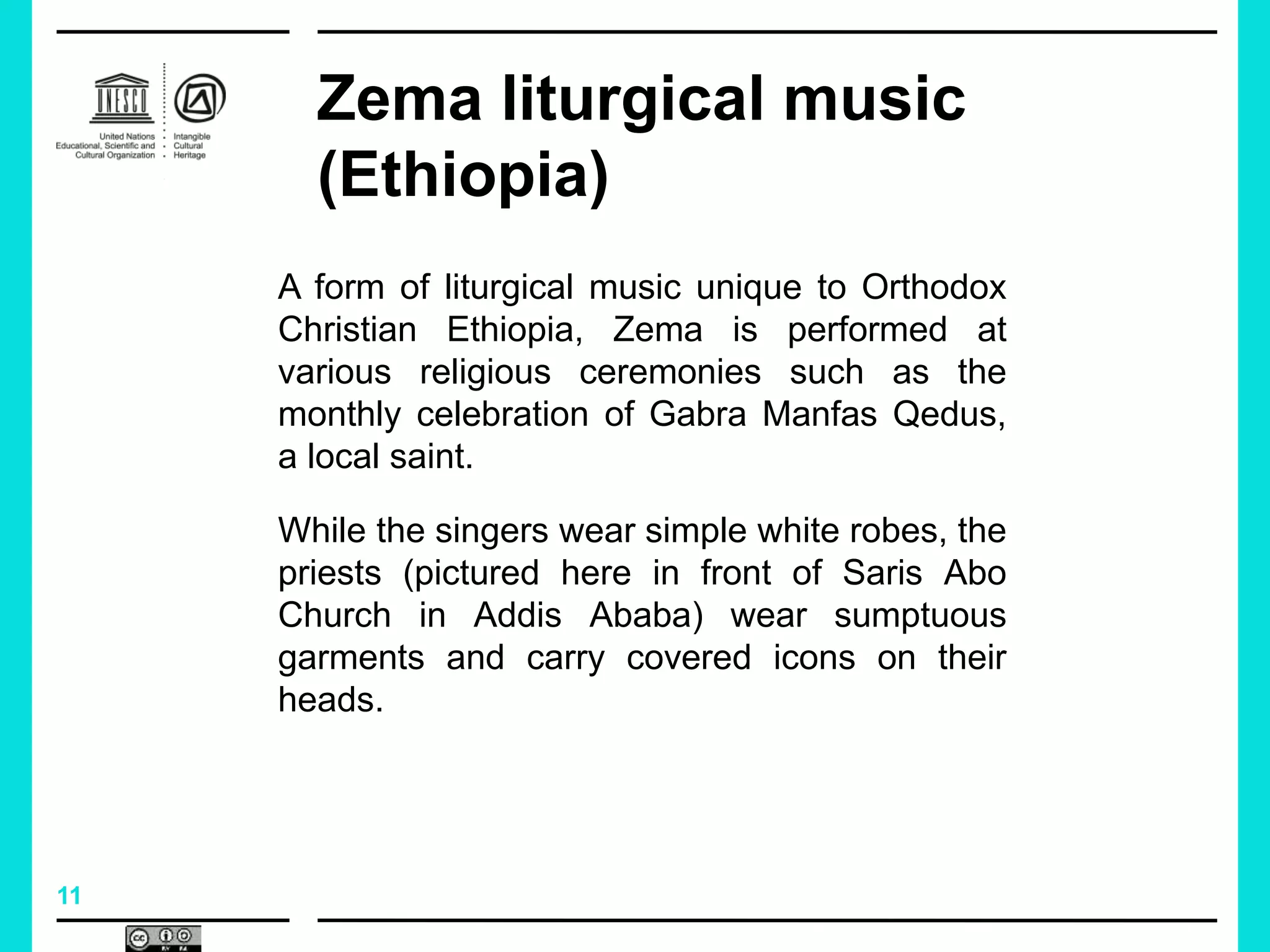 11
Zema liturgical music
(Ethiopia)
A form of liturgical music unique to Orthodox
Christian Ethiopia, Zema is performed at
various religious ceremonies such as the
monthly celebration of Gabra Manfas Qedus,
a local saint.
While the singers wear simple white robes, the
priests (pictured here in front of Saris Abo
Church in Addis Ababa) wear sumptuous
garments and carry covered icons on their
heads.
 