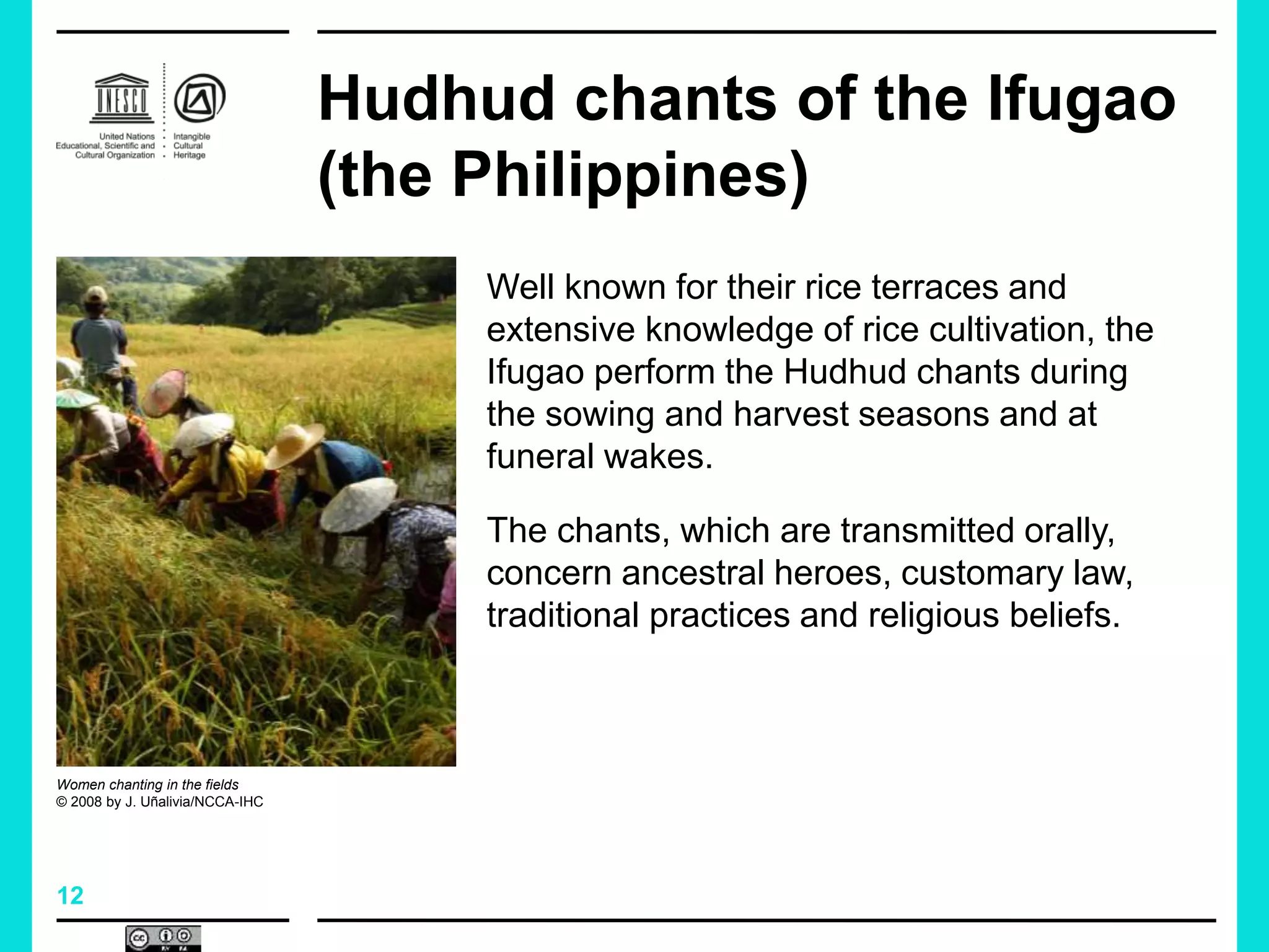 12
Hudhud chants of the Ifugao
(the Philippines)
Well known for their rice terraces and
extensive knowledge of rice cultivation, the
Ifugao perform the Hudhud chants during
the sowing and harvest seasons and at
funeral wakes.
The chants, which are transmitted orally,
concern ancestral heroes, customary law,
traditional practices and religious beliefs.
Women chanting in the fields
© 2008 by J. Uñalivia/NCCA-IHC
 
