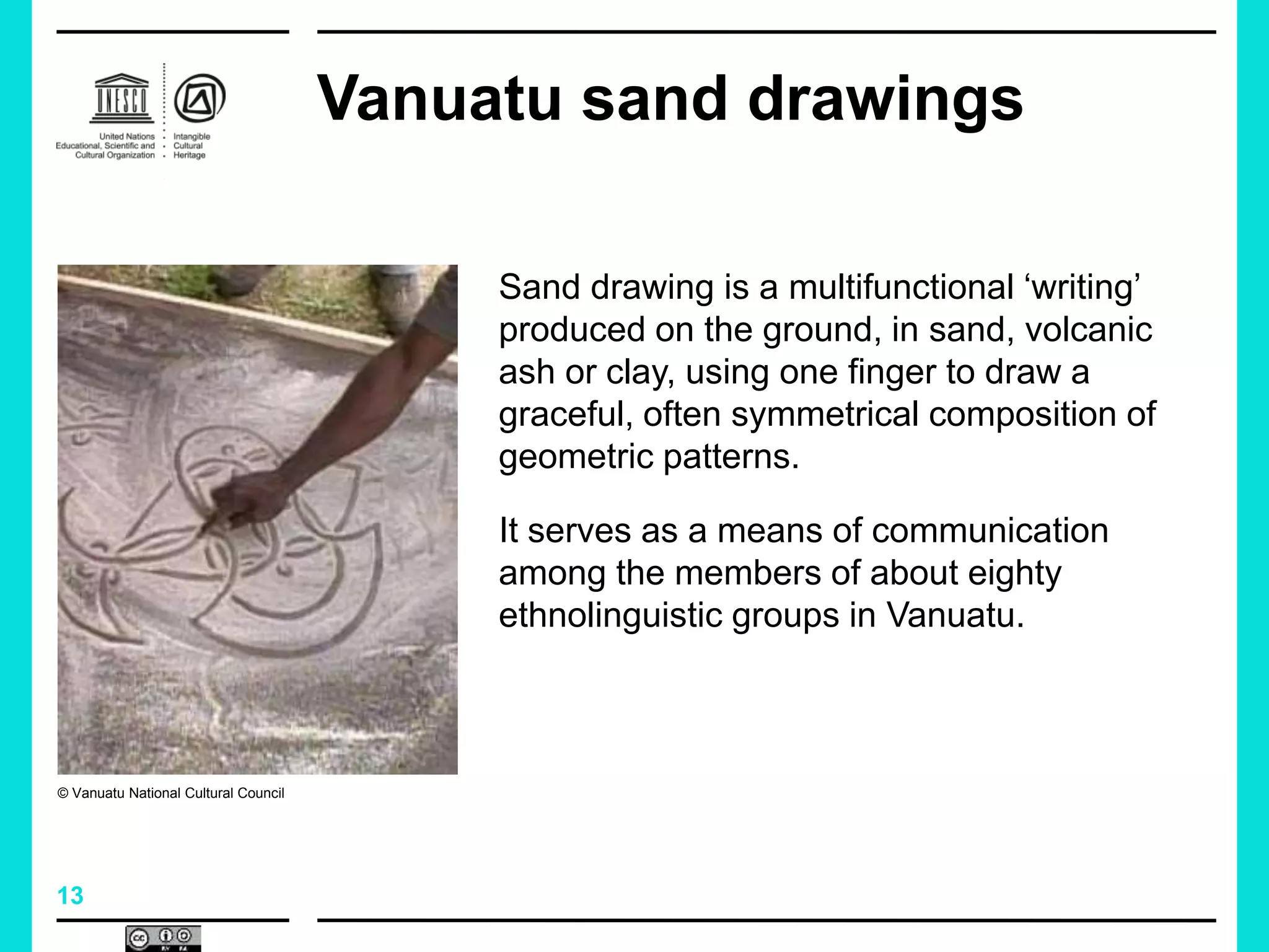 13
Vanuatu sand drawings
Sand drawing is a multifunctional ‘writing’
produced on the ground, in sand, volcanic
ash or clay, using one finger to draw a
graceful, often symmetrical composition of
geometric patterns.
It serves as a means of communication
among the members of about eighty
ethnolinguistic groups in Vanuatu.
© Vanuatu National Cultural Council
 