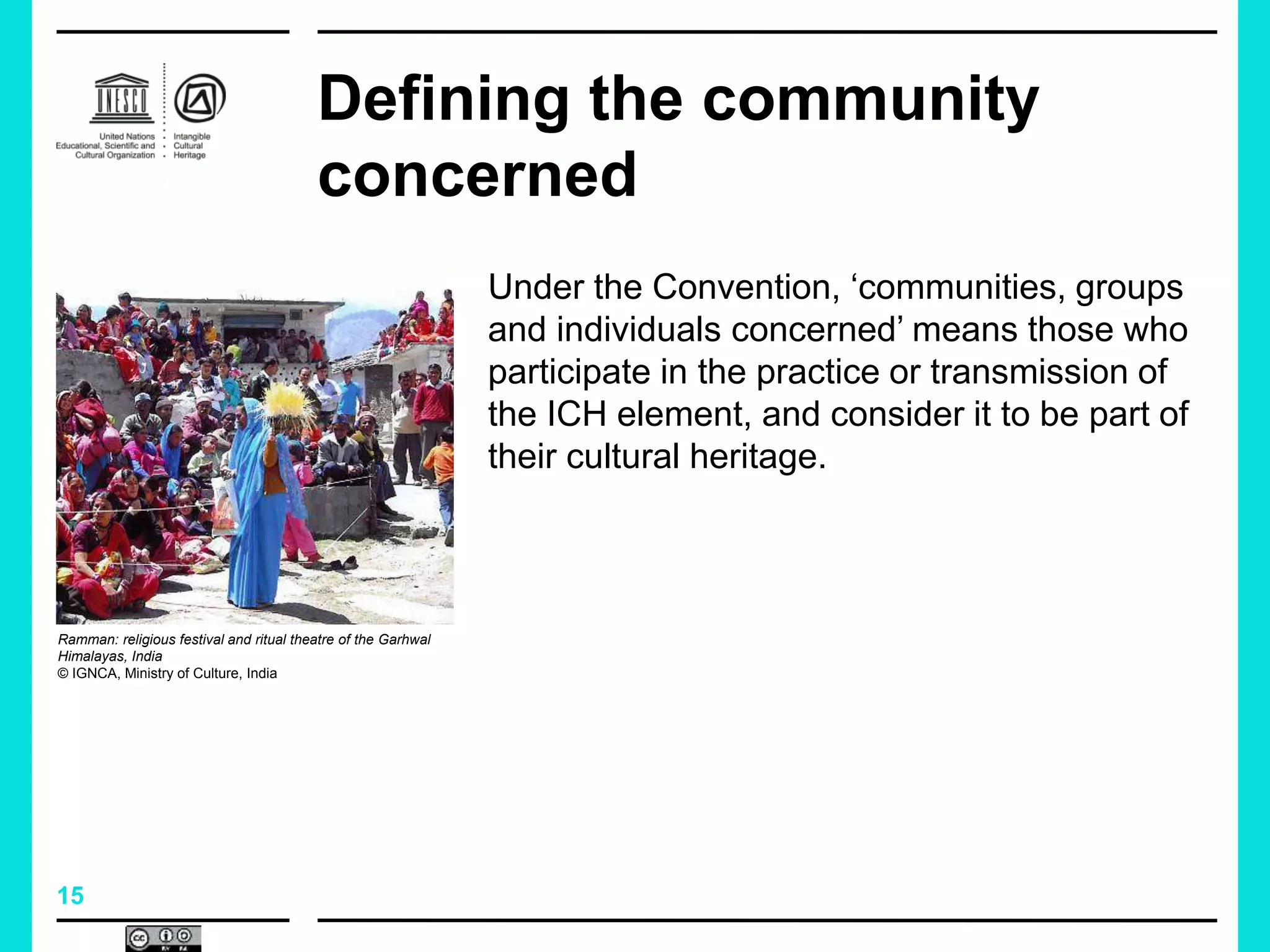 15
Defining the community
concerned
Under the Convention, ‘communities, groups
and individuals concerned’ means those who
participate in the practice or transmission of
the ICH element, and consider it to be part of
their cultural heritage.
Ramman: religious festival and ritual theatre of the Garhwal
Himalayas, India
© IGNCA, Ministry of Culture, India
 