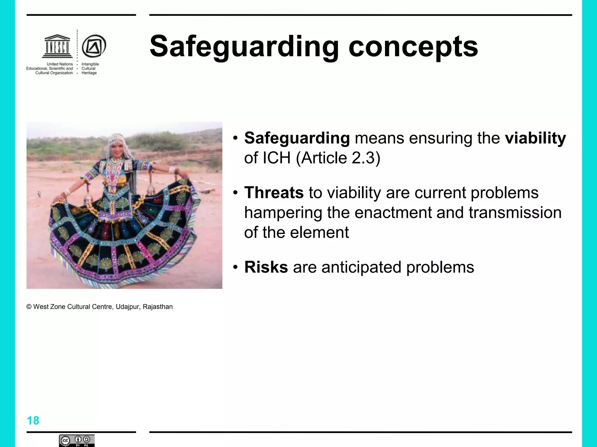 18
Safeguarding concepts
• Safeguarding means ensuring the viability
of ICH (Article 2.3)
• Threats to viability are current problems
hampering the enactment and transmission
of the element
• Risks are anticipated problems
© West Zone Cultural Centre, Udajpur, Rajasthan
 