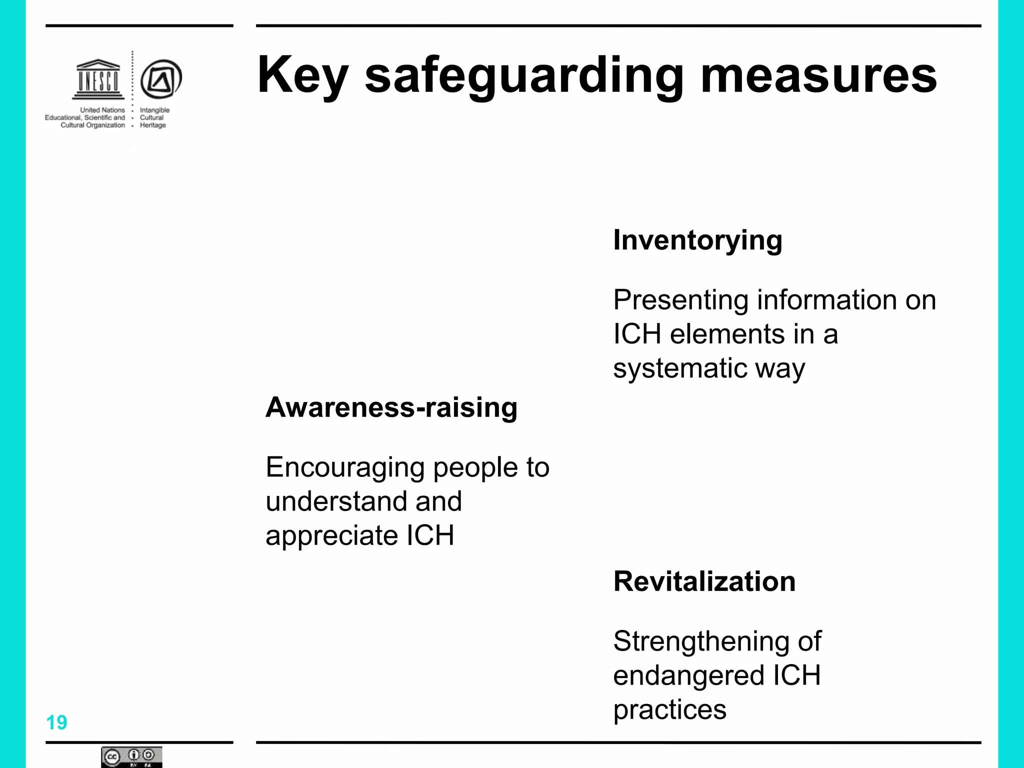 19
Key safeguarding measures
Inventorying
Presenting information on
ICH elements in a
systematic way
Revitalization
Strengthening of
endangered ICH
practices
Awareness-raising
Encouraging people to
understand and
appreciate ICH
 