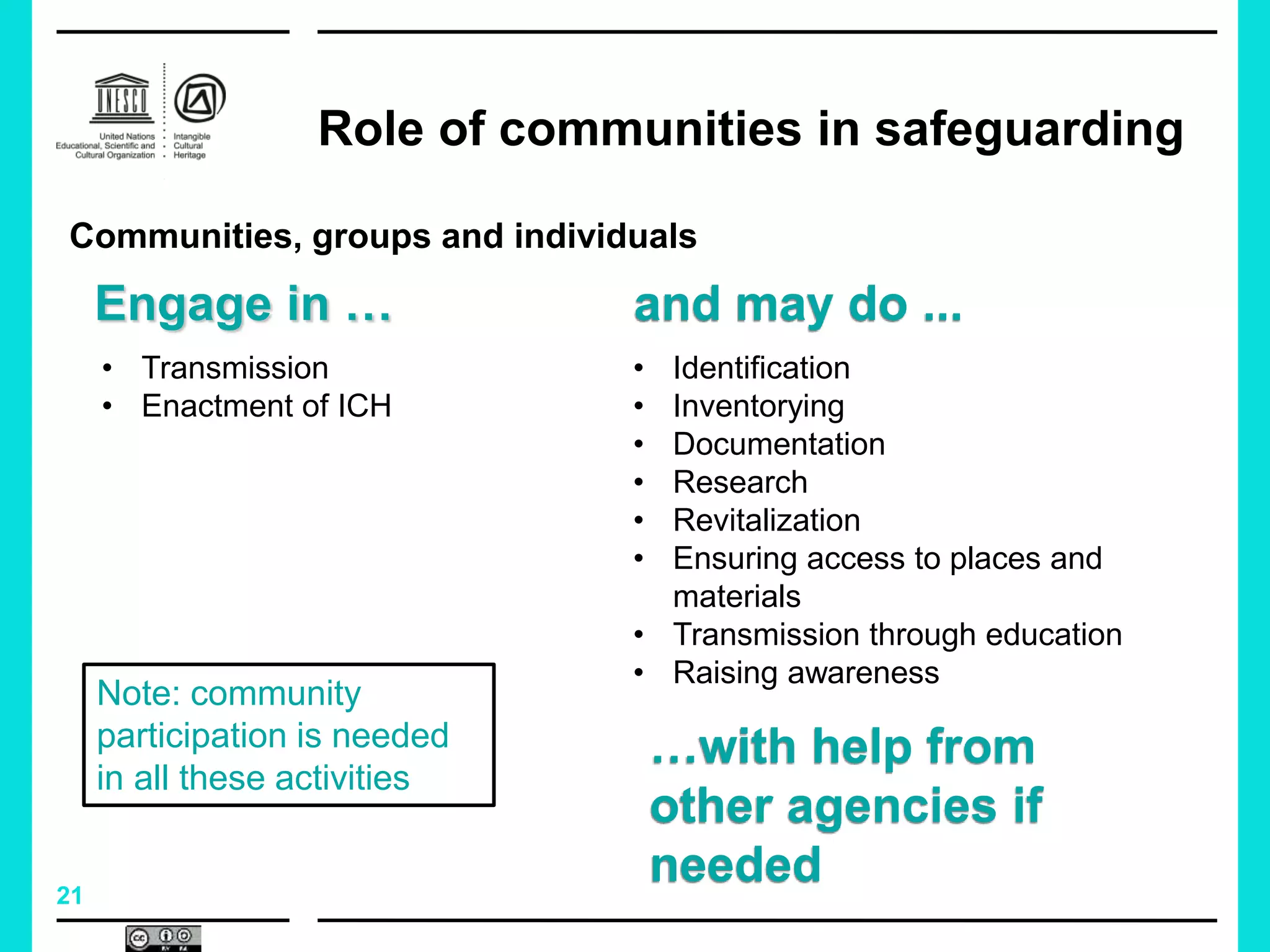 21
Role of communities in safeguarding
• Transmission
• Enactment of ICH
• Identification
• Inventorying
• Documentation
• Research
• Revitalization
• Ensuring access to places and
materials
• Transmission through education
• Raising awareness
Communities, groups and individuals
…with help from
other agencies if
needed
and may do ...
Note: community
participation is needed
in all these activities
Engage in …
 