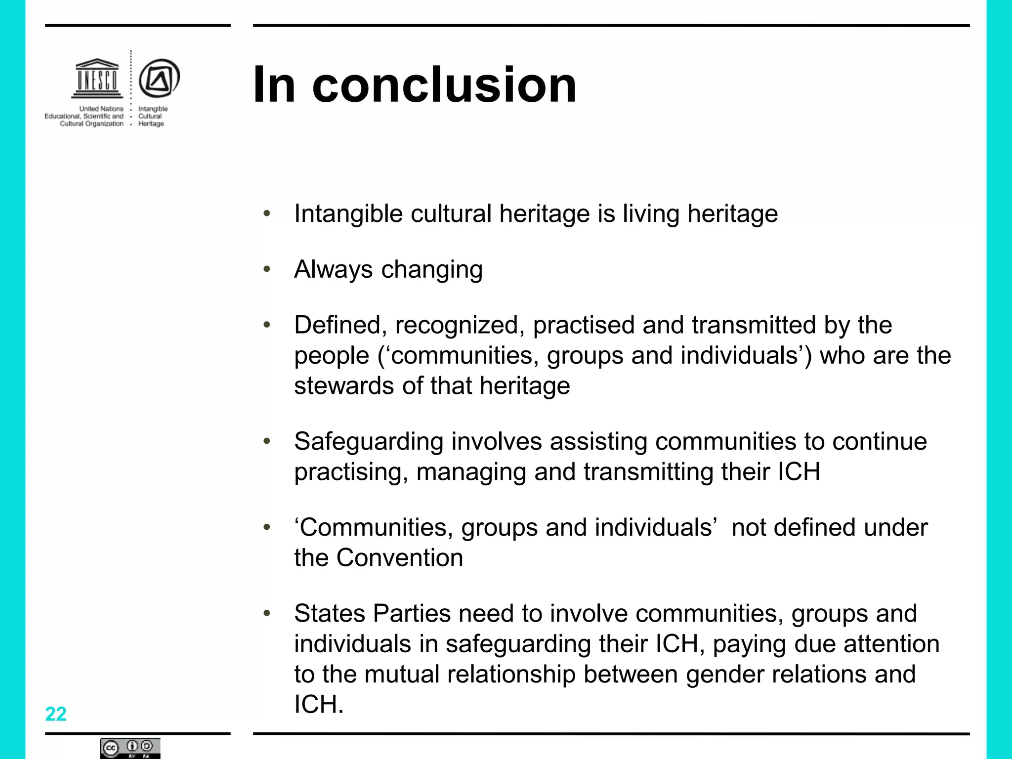 22
In conclusion
• Intangible cultural heritage is living heritage
• Always changing
• Defined, recognized, practised and transmitted by the
people (‘communities, groups and individuals’) who are the
stewards of that heritage
• Safeguarding involves assisting communities to continue
practising, managing and transmitting their ICH
• ‘Communities, groups and individuals’ not defined under
the Convention
• States Parties need to involve communities, groups and
individuals in safeguarding their ICH, paying due attention
to the mutual relationship between gender relations and
ICH.
 