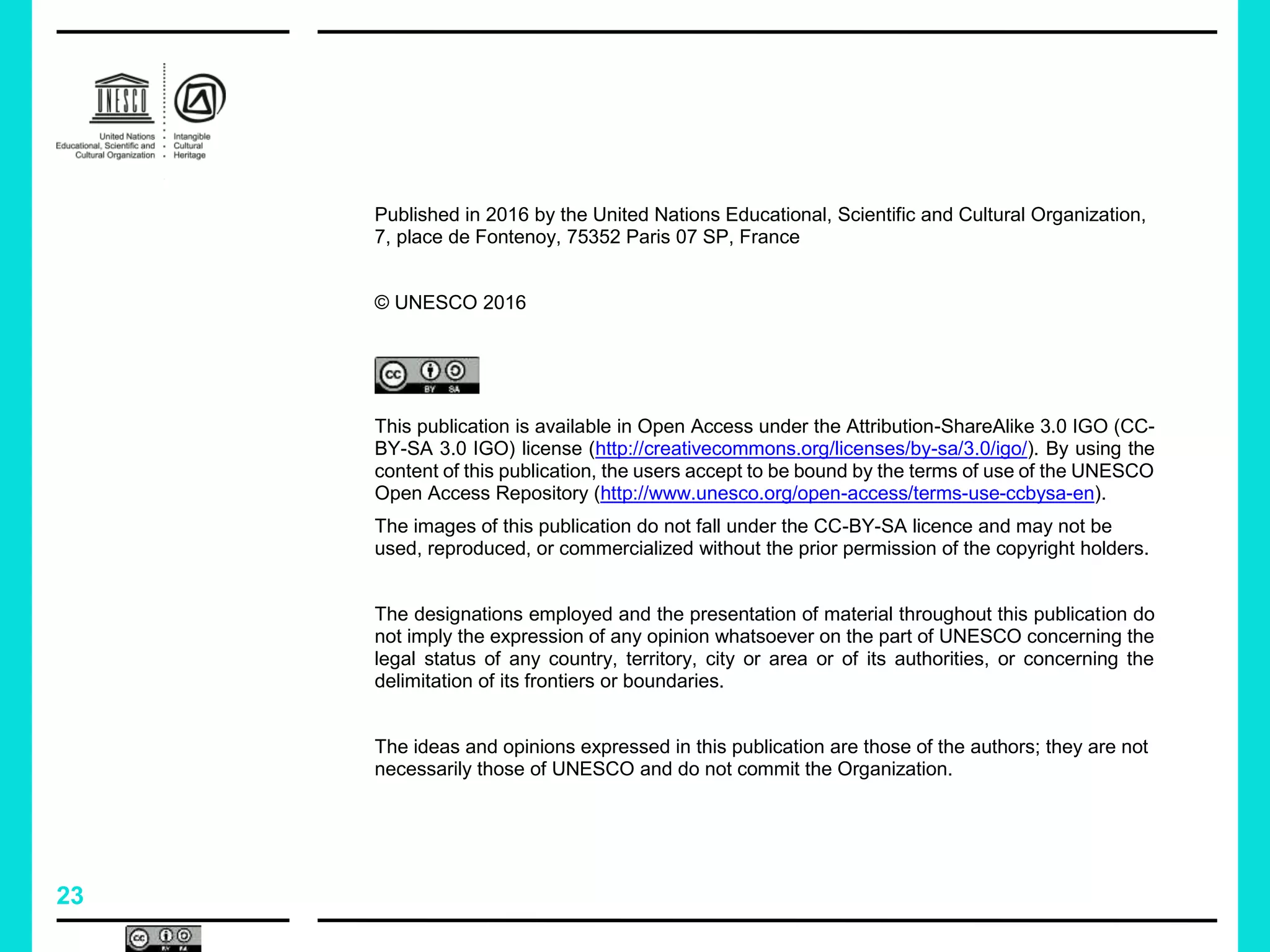 23
Published in 2016 by the United Nations Educational, Scientific and Cultural Organization,
7, place de Fontenoy, 75352 Paris 07 SP, France
© UNESCO 2016
This publication is available in Open Access under the Attribution-ShareAlike 3.0 IGO (CC-
BY-SA 3.0 IGO) license (http://creativecommons.org/licenses/by-sa/3.0/igo/). By using the
content of this publication, the users accept to be bound by the terms of use of the UNESCO
Open Access Repository (http://www.unesco.org/open-access/terms-use-ccbysa-en).
The images of this publication do not fall under the CC-BY-SA licence and may not be
used, reproduced, or commercialized without the prior permission of the copyright holders.
The designations employed and the presentation of material throughout this publication do
not imply the expression of any opinion whatsoever on the part of UNESCO concerning the
legal status of any country, territory, city or area or of its authorities, or concerning the
delimitation of its frontiers or boundaries.
The ideas and opinions expressed in this publication are those of the authors; they are not
necessarily those of UNESCO and do not commit the Organization.
 