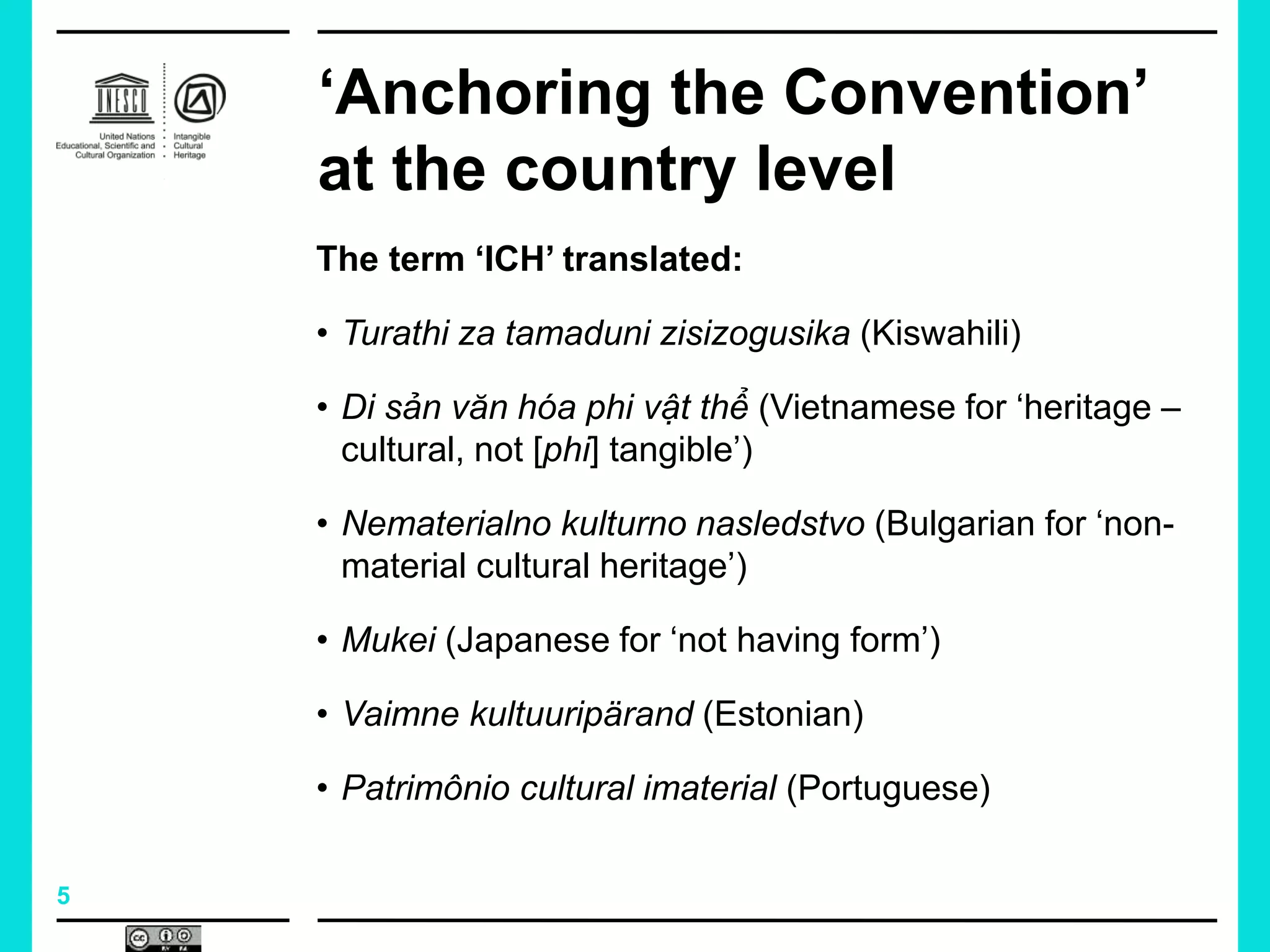 5
‘Anchoring the Convention’
at the country level
The term ‘ICH’ translated:
• Turathi za tamaduni zisizogusika (Kiswahili)
• Di sản văn hóa phi vật thể (Vietnamese for ‘heritage –
cultural, not [phi] tangible’)
• Nematerialno kulturno nasledstvo (Bulgarian for ‘non-
material cultural heritage’)
• Mukei (Japanese for ‘not having form’)
• Vaimne kultuuripärand (Estonian)
• Patrimônio cultural imaterial (Portuguese)
 