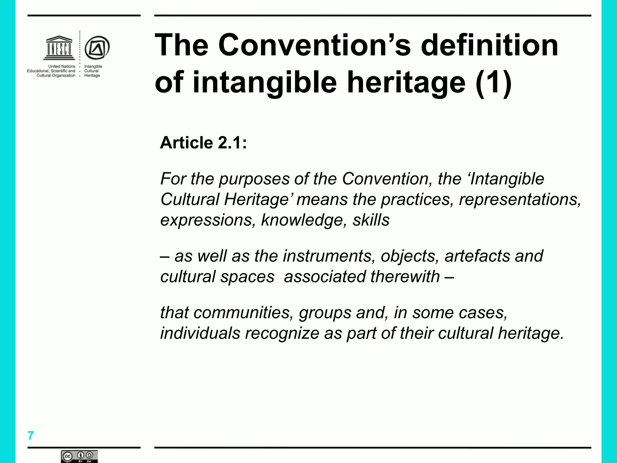 7
The Convention’s definition
of intangible heritage (1)
Article 2.1:
For the purposes of the Convention, the ‘Intangible
Cultural Heritage’ means the practices, representations,
expressions, knowledge, skills
– as well as the instruments, objects, artefacts and
cultural spaces associated therewith –
that communities, groups and, in some cases,
individuals recognize as part of their cultural heritage.
 