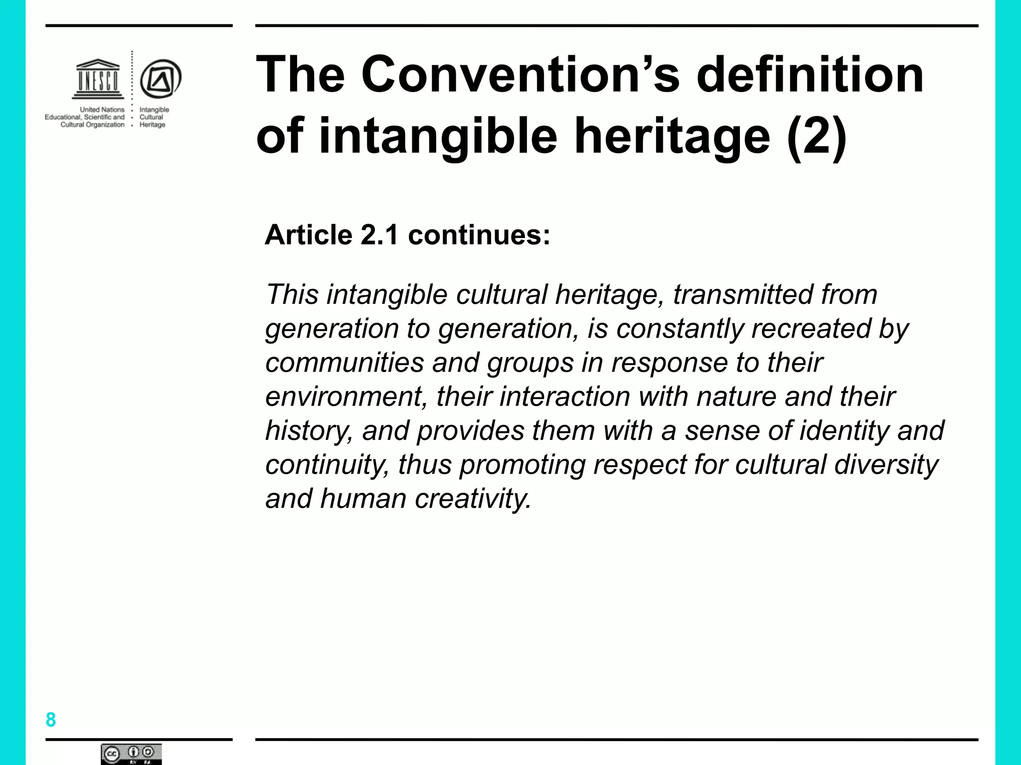 8
The Convention’s definition
of intangible heritage (2)
Article 2.1 continues:
This intangible cultural heritage, transmitted from
generation to generation, is constantly recreated by
communities and groups in response to their
environment, their interaction with nature and their
history, and provides them with a sense of identity and
continuity, thus promoting respect for cultural diversity
and human creativity.
 