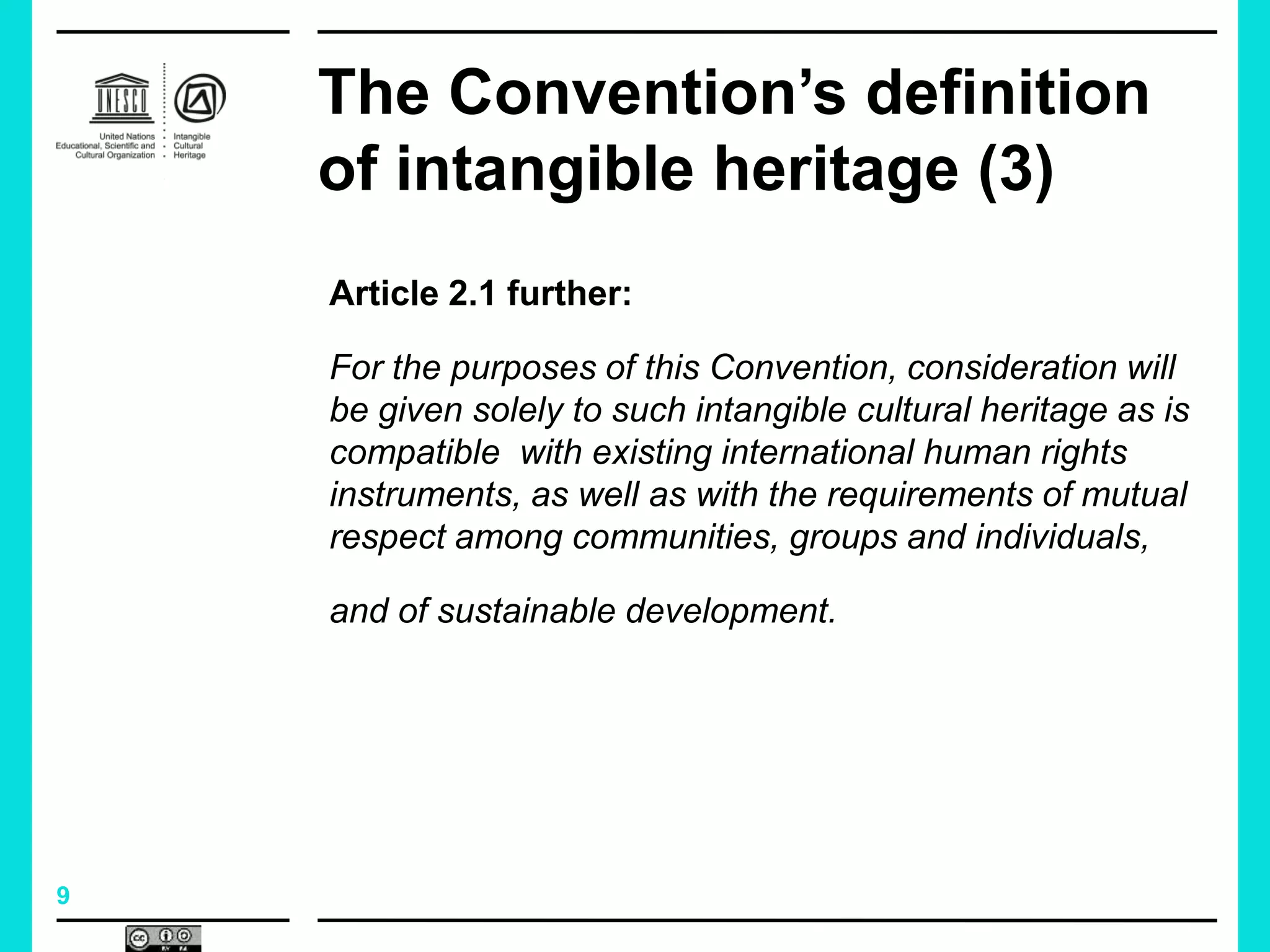 9
The Convention’s definition
of intangible heritage (3)
Article 2.1 further:
For the purposes of this Convention, consideration will
be given solely to such intangible cultural heritage as is
compatible with existing international human rights
instruments, as well as with the requirements of mutual
respect among communities, groups and individuals,
and of sustainable development.
 
