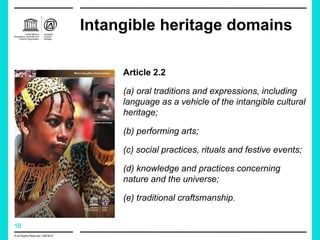 10
Intangible heritage domains
Article 2.2
(a) oral traditions and expressions, including
language as a vehicle of the intangible cultural
heritage;
(b) performing arts;
(c) social practices, rituals and festive events;
(d) knowledge and practices concerning
nature and the universe;
(e) traditional craftsmanship.
© All Rights Reserved: UNESCO
 