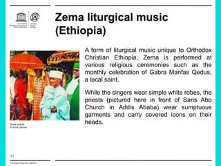 11
Zema liturgical music
(Ethiopia)
A form of liturgical music unique to Orthodox
Christian Ethiopia, Zema is performed at
various religious ceremonies such as the
monthly celebration of Gabra Manfas Qedus,
a local saint.
While the singers wear simple white robes, the
priests (pictured here in front of Saris Abo
Church in Addis Ababa) wear sumptuous
garments and carry covered icons on their
heads.
Zema priests
© Anne Damon
© All Rights Reserved: UNESCO
 