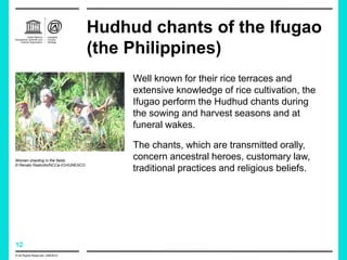 12
Hudhud chants of the Ifugao
(the Philippines)
Well known for their rice terraces and
extensive knowledge of rice cultivation, the
Ifugao perform the Hudhud chants during
the sowing and harvest seasons and at
funeral wakes.
The chants, which are transmitted orally,
concern ancestral heroes, customary law,
traditional practices and religious beliefs.
Women chanting in the fields
© Renato Rastrollo/NCCa-ICH/UNESCO
© All Rights Reserved: UNESCO
 