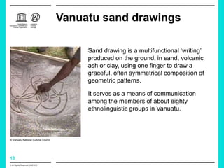 13
Vanuatu sand drawings
Sand drawing is a multifunctional ‘writing’
produced on the ground, in sand, volcanic
ash or clay, using one finger to draw a
graceful, often symmetrical composition of
geometric patterns.
It serves as a means of communication
among the members of about eighty
ethnolinguistic groups in Vanuatu.
© All Rights Reserved: UNESCO
© Vanuatu National Cultural Council
 