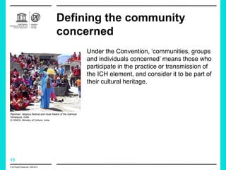 15
Defining the community
concerned
Under the Convention, ‘communities, groups
and individuals concerned’ means those who
participate in the practice or transmission of
the ICH element, and consider it to be part of
their cultural heritage.
Ramman: religious festival and ritual theatre of the Garhwal
Himalayas, India
© IGNCA, Ministry of Culture, India
© All Rights Reserved: UNESCO
 