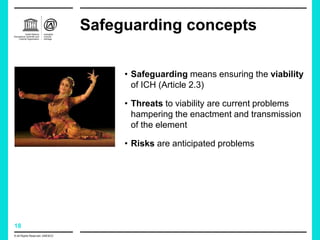 18
Safeguarding concepts
© All Rights Reserved: UNESCO
• Safeguarding means ensuring the viability
of ICH (Article 2.3)
• Threats to viability are current problems
hampering the enactment and transmission
of the element
• Risks are anticipated problems
 