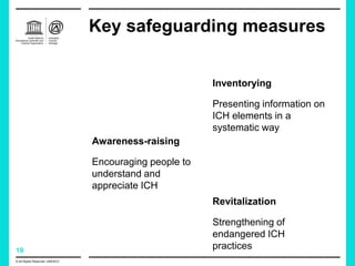 19
Key safeguarding measures
© All Rights Reserved: UNESCO
Inventorying
Presenting information on
ICH elements in a
systematic way
Revitalization
Strengthening of
endangered ICH
practices
Awareness-raising
Encouraging people to
understand and
appreciate ICH
 