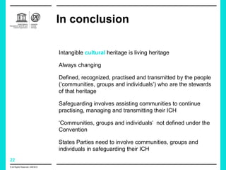 22
In conclusion
© All Rights Reserved: UNESCO
Intangible cultural heritage is living heritage
Always changing
Defined, recognized, practised and transmitted by the people
(‘communities, groups and individuals’) who are the stewards
of that heritage
Safeguarding involves assisting communities to continue
practising, managing and transmitting their ICH
‘Communities, groups and individuals’ not defined under the
Convention
States Parties need to involve communities, groups and
individuals in safeguarding their ICH
 
