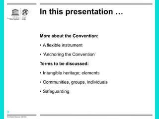 3
In this presentation …
More about the Convention:
• A flexible instrument
• ‘Anchoring the Convention’
Terms to be discussed:
• Intangible heritage; elements
• Communities, groups, individuals
• Safeguarding
© All Rights Reserved: UNESCO
 