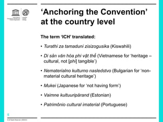 5
‘Anchoring the Convention’
at the country level
The term ‘ICH’ translated:
• Turathi za tamaduni zisizogusika (Kiswahili)
• Di sản văn hóa phi vật thể (Vietnamese for ‘heritage –
cultural, not [phi] tangible’)
• Nematerialno kulturno nasledstvo (Bulgarian for ‘non-
material cultural heritage’)
• Mukei (Japanese for ‘not having form’)
• Vaimne kultuuripärand (Estonian)
• Patrimônio cultural imaterial (Portuguese)
© All Rights Reserved: UNESCO
 