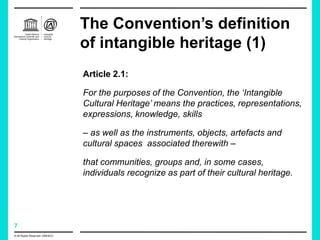 7
The Convention’s definition
of intangible heritage (1)
© All Rights Reserved: UNESCO
Article 2.1:
For the purposes of the Convention, the ‘Intangible
Cultural Heritage’ means the practices, representations,
expressions, knowledge, skills
– as well as the instruments, objects, artefacts and
cultural spaces associated therewith –
that communities, groups and, in some cases,
individuals recognize as part of their cultural heritage.
 