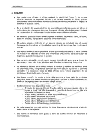 Tecsup Virtu@l Instalación de Puesta a Tierra
Unidad I Pag. 25
4. RESUMEN
• Las regulaciones oficiales, el código nacional de electricidad (tomo I), las normas
técnicas peruanas de seguridad eléctrica y el decreto supremo N° 25-94, pueden
considerarse como instrumentos normativos del sector eléctrico peruana en lo respecta a
sistemas de puestas a tierra.
• En la prestación del servicio eléctrico, las acometidas domiciliarias pueden ser aéreas o
subterráneas las mismas que alimentan de energía eléctrica a las instalaciones interiores
de los domicilios, la configuración de estas instalaciones están normalizadas.
• Es necesario que todo sistema eléctrico posea un sistema de puesta a tierra, así como,
todos los aparatos, equipos tanto eléctricos como electrónicos.
• El contacto directo e indirecto en un sistema eléctrico es perjudicial para el cuerpo
humano y ello depende de la intensidad de corriente y del tiempo que ésta circule por el
cuerpo.
• Los equipos eléctricos están propensos a fallar por diversos factores y si no se conecta
las masas de los artefactos a tierra, esta corriente de falla pasará a través del cuerpo de
la persona que está manipulando el aparato.
• Las corrientes admisibles por el cuerpo humano depende del sexo, peso y tiempo de
exposición, y como valor típico admisible sería 50 mA en un tiempo de 3 segundos.
• La resistencia eléctrica en el cuerpo humano es variable y depende del recorrido entre
las diferentes partes, y el potencial admisible se puede calcular a partir de la corriente
admisible y la resistencia típica de 1000 ohmios cuyos valores dependerá de las
condiciones de contacto seco o humedo.
• Una buena conexión de puesta a tierra, debe conducir a tierra todas las corrientes
peligrosas, evitar que aparezcan tensiones peligrosas y permitir la protección del circuito
eléctrico, despejando la falla en el menor tiempo posible.
• Existen diferentes tipos de puesta a tierra:
- El neutro del sistema eléctrico (transformador o generador) puede estar o no
puesto a tierra y de ello dependerá el recorrido de la corriente de falla y la
efectividad de la puesta a tierra.
- Puesta a tierra de la carcaza de los equipos eléctricos.
- Puesta a tierra en señales electrónicas.
- Puesta a tierra de protección electrónica.
- Puesta a tierra de la protección atmosférica.
- Puesta a tierra de la protección electrostática.
• La regla general es que cada sistema de tierra debe cerrar eléctricamente el circuito
eléctrico que le corresponde.
• Las normas de referencia sobre puesta a tierra se pueden clasificar en nacionales e
internacionales.
 