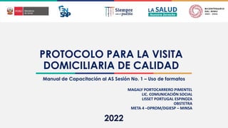 2022
PROTOCOLO PARA LA VISITA
DOMICILIARIA DE CALIDAD
Manual de Capacitación al AS Sesión No. 1 – Uso de formatos
MAGALY PORTOCARRERO PIMENTEL
LIC. COMUNICACIÓN SOCIAL
LISSET PORTUGAL ESPINOZA
OBSTETRA
META 4 –DPROM/DGIESP – MINSA
 
