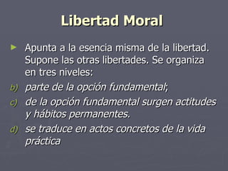 Libertad Moral   Apunta a la esencia misma de la libertad. Supone las otras libertades. Se organiza en tres niveles:  parte de la opción fundamental ; de la opción fundamental surgen actitudes y hábitos permanentes.  se traduce en actos concretos de la vida práctica 