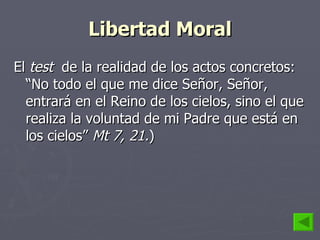Libertad Moral El  test  de la realidad de los actos concretos: “No todo el que me dice Señor, Señor, entrará en el Reino de los cielos, sino el que realiza la voluntad de mi Padre que está en los cielos”  Mt 7, 21. ) 