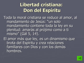 Libertad cristiana:  Don del Espíritu Toda la moral cristiana se reduce al amor, al mandamiento de Jesús: “un solo mandamiento contiene toda la ley en su plenitud: amarás al prójimo como a ti mismo” (Gál 5, 14).  El amor más que ley, es un dinamismo que brota del Espíritu y crea relaciones familiares con Dios y con los demás hombres. 