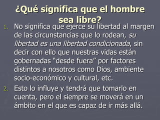 ¿Qué significa que el hombre sea libre? No significa que ejerce su libertad al margen de las circunstancias que lo rodean,  su libertad es una libertad condicionada , sin decir con ello que nuestras vidas están gobernadas “desde fuera” por factores distintos a nosotros como Dios, ambiente socio-económico y cultural, etc.  Esto lo influye y tendrá que tomarlo en cuenta, pero el siempre se moverá en un ámbito en el que es capaz de ir más allá. 
