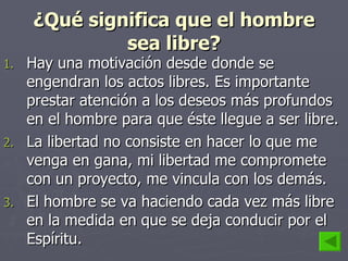 ¿Qué significa que el hombre sea libre? Hay una motivación desde donde se engendran los actos libres. Es importante prestar atención a los deseos más profundos en el hombre para que éste llegue a ser libre. La libertad no consiste en hacer lo que me venga en gana, mi libertad me compromete con un proyecto, me vincula con los demás.  El hombre se va haciendo cada vez más libre en la medida en que se deja conducir por el Espíritu. 