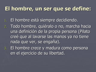 El hombre, un ser que se define: El hombre está siempre decidiendo. Todo hombre, quiéralo o no, marcha hacia una definición de la propia persona (Pilato creé que al lavarse las manos ya no tiene nada que ver, se engaña). El hombre crece y madura como persona en el ejercicio de su libertad. 