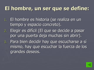 El hombre, un ser que se define: El hombre es historia (se realiza en un tiempo y espacio concreto). Elegir es difícil (El que se decide a pasar por una puerta deja muchas sin abrir). Para bien decidir hay que escucharse a sí mismo, hay que escuchar la fuerza de los grandes deseos. 