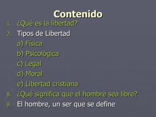 Contenido ¿Qué es la libertad? Tipos de Libertad a) Física b) Psicológica c) Legal d) Moral e) Libertad cristiana ¿Qué significa que el hombre sea libre? El hombre, un ser que se define 