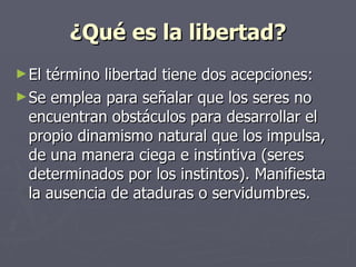 ¿Qué es la libertad? El término libertad tiene dos acepciones: Se emplea para señalar que los seres no encuentran obstáculos para desarrollar el propio dinamismo natural que los impulsa, de una manera ciega e instintiva (seres determinados por los instintos). Manifiesta la ausencia de ataduras o servidumbres. 